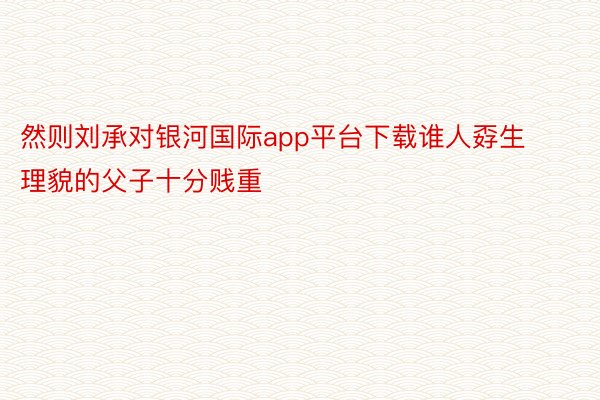 然则刘承对银河国际app平台下载谁人孬生理貌的父子十分贱重